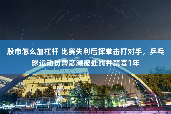 股市怎么加杠杆 比赛失利后挥拳击打对手，乒乓球运动员曹彦灏被处罚并禁赛1年