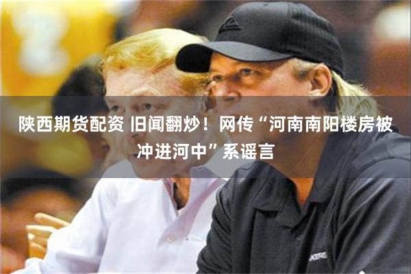 陕西期货配资 旧闻翻炒!网传“河南南阳楼房被冲进河中”系谣言