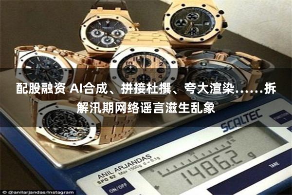配股融资 AI合成、拼接杜撰、夸大渲染……拆解汛期网络谣言滋生乱象
