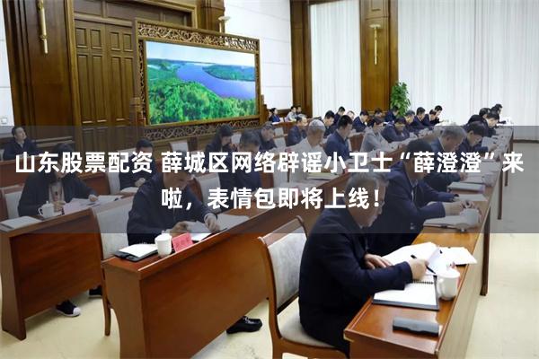 山东股票配资 薛城区网络辟谣小卫士“薛澄澄”来啦，表情包即将上线！