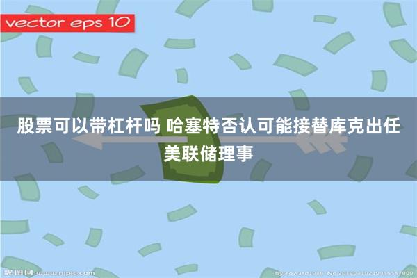 股票可以带杠杆吗 哈塞特否认可能接替库克出任美联储理事