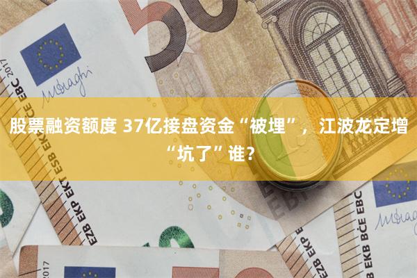 股票融资额度 37亿接盘资金“被埋”，江波龙定增“坑了”谁？