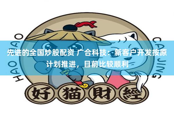 先进的全国炒股配资 广合科技：新客户开发按原计划推进，目前比较顺利