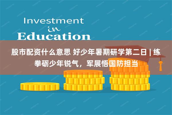 股市配资什么意思 好少年暑期研学第二日 | 练拳砺少年锐气，军展悟国防担当