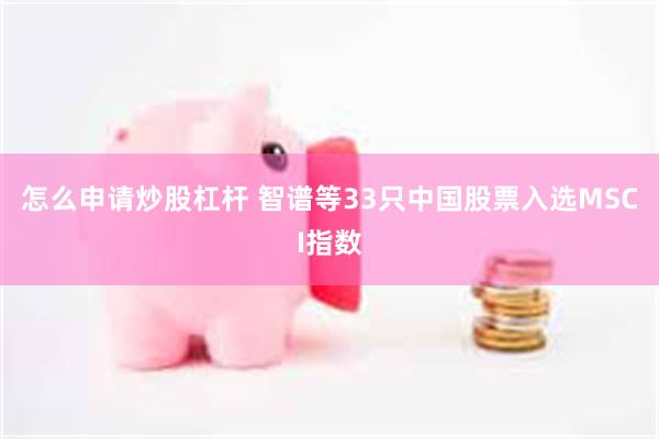 怎么申请炒股杠杆 智谱等33只中国股票入选MSCI指数