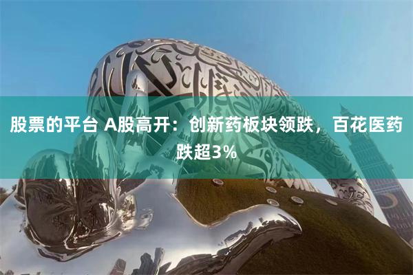 股票的平台 A股高开:创新药板块领跌,百花医药跌超3%
