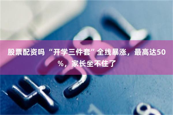 股票配资吗 “开学三件套”全线暴涨,最高达50%,家长坐不住了