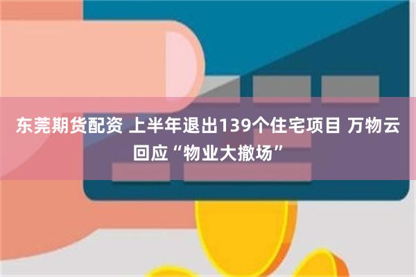 东莞期货配资 上半年退出139个住宅项目 万物云回应“物业大撤场”