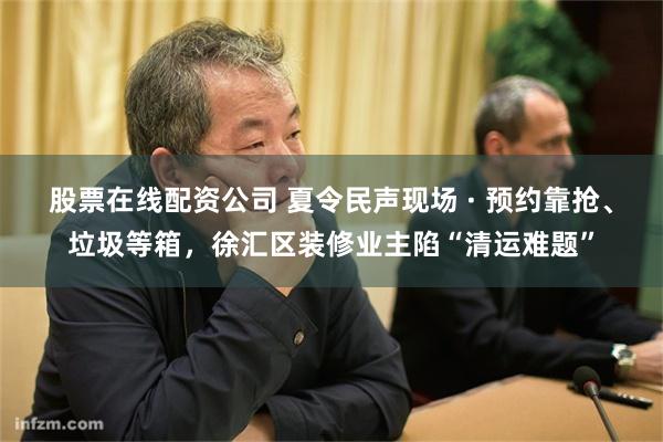 股票在线配资公司 夏令民声现场 · 预约靠抢、垃圾等箱，徐汇区装修业主陷“清运难题”