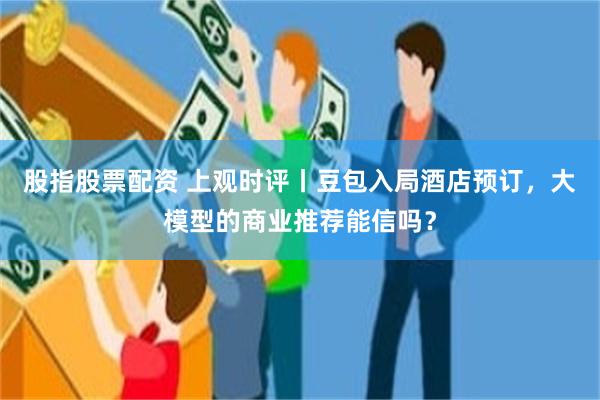 股指股票配资 上观时评丨豆包入局酒店预订,大模型的商业推荐能信吗?
