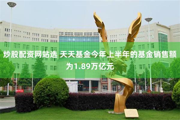 炒股配资网站选 天天基金今年上半年的基金销售额为1.89万亿元