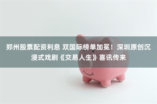 郑州股票配资利息 双国际榜单加冕！深圳原创沉浸式戏剧《交易人生》喜讯传来