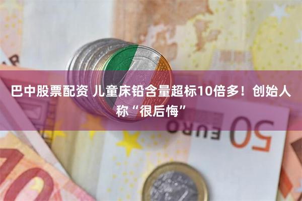 巴中股票配资 儿童床铅含量超标10倍多！创始人称“很后悔”