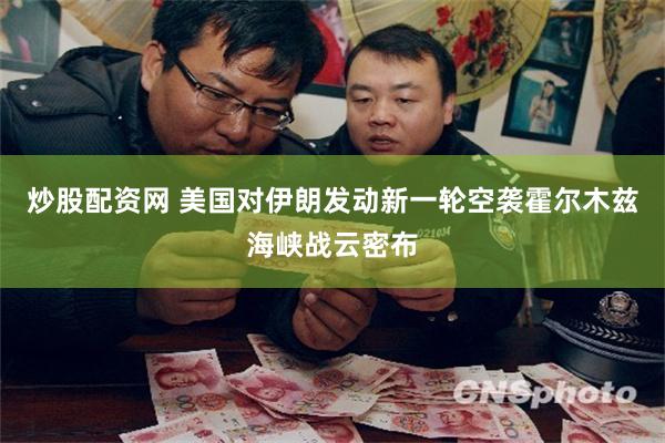 炒股配资网 美国对伊朗发动新一轮空袭 霍尔木兹海峡战云密布