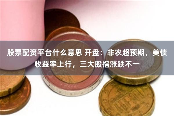 股票配资平台什么意思 开盘:非农超预期,美债收益率上行,三大股指涨跌不一