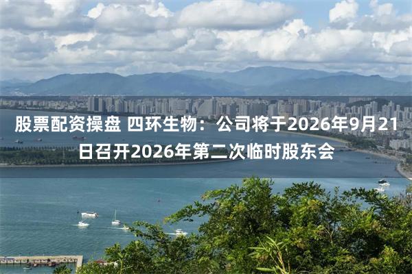 股票配资操盘 四环生物：公司将于2026年9月21日召开2026年第二次临时股东会