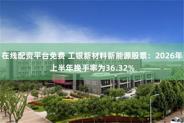 在线配资平台免费 工银新材料新能源股票：2026年上半年换手率为36.32%