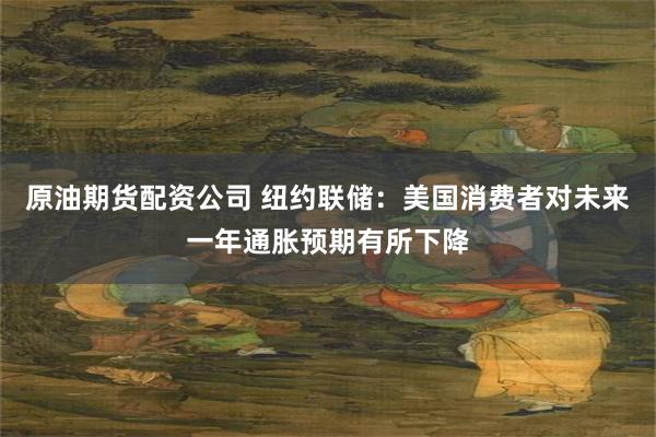 原油期货配资公司 纽约联储：美国消费者对未来一年通胀预期有所下降