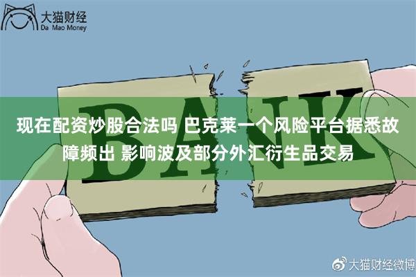 现在配资炒股合法吗 巴克莱一个风险平台据悉故障频出 影响波及部分外汇衍生品交易
