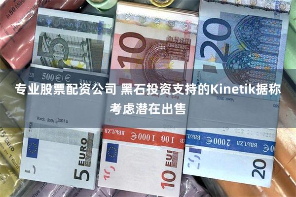 专业股票配资公司 黑石投资支持的Kinetik据称考虑潜在出售