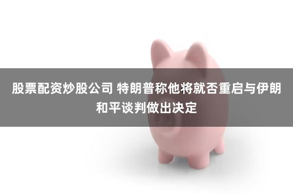 股票配资炒股公司 特朗普称他将就否重启与伊朗和平谈判做出决定