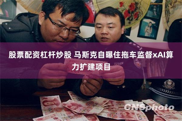 股票配资杠杆炒股 马斯克自曝住拖车监督xAI算力扩建项目