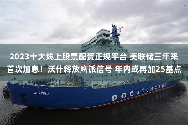 2023十大线上股票配资正规平台 美联储三年来首次加息!沃什释放鹰派信号 年内或再加25基点