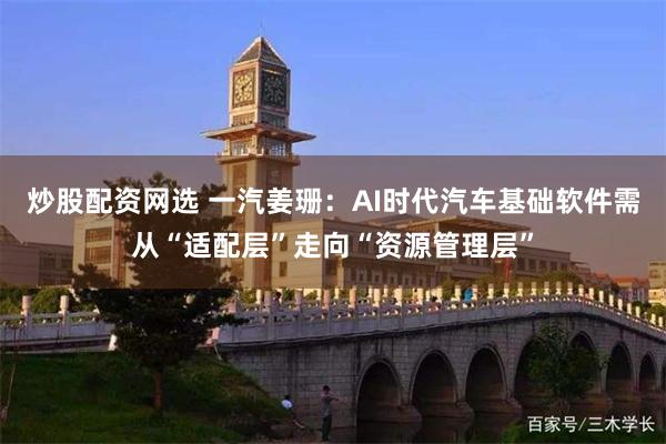 炒股配资网选 一汽姜珊：AI时代汽车基础软件需从“适配层”走向“资源管理层”