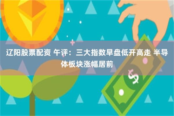 辽阳股票配资 午评：三大指数早盘低开高走 半导体板块涨幅居前