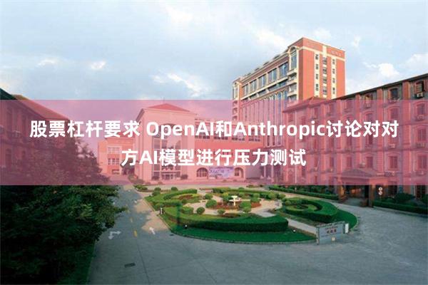 股票杠杆要求 OpenAI和Anthropic讨论对对方AI模型进行压力测试