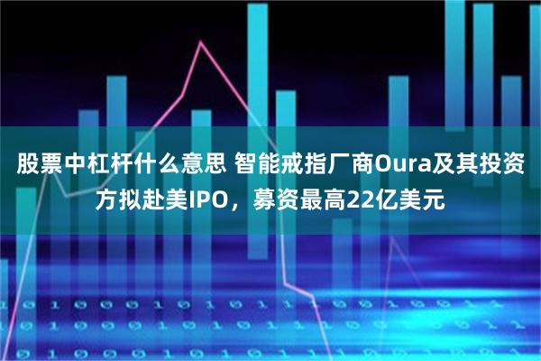 股票中杠杆什么意思 智能戒指厂商Oura及其投资方拟赴美IPO，募资最高22亿美元