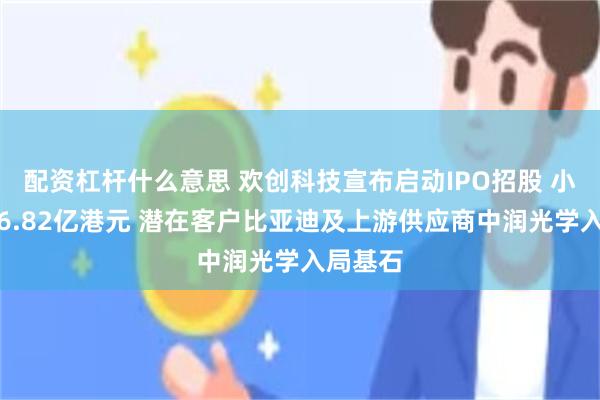 配资杠杆什么意思 欢创科技宣布启动IPO招股 小幅集资6.82亿港元 潜在客户比亚迪及上游供应商中润光学入局基石