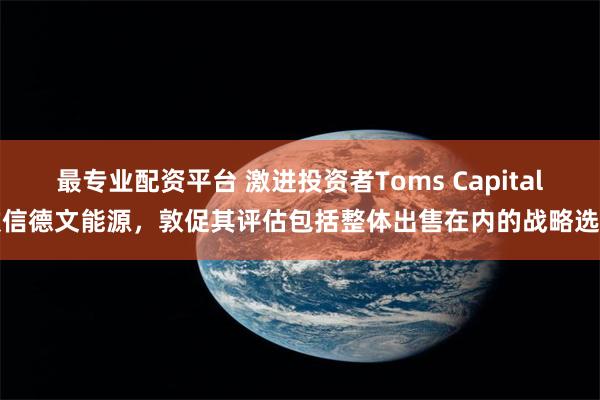 最专业配资平台 激进投资者Toms Capital致信德文能源，敦促其评估包括整体出售在内的战略选项