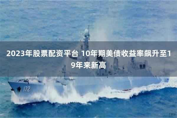 2023年股票配资平台 10年期美债收益率飙升至19年来新高