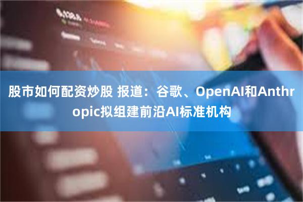 股市如何配资炒股 报道：谷歌、OpenAI和Anthropic拟组建前沿AI标准机构
