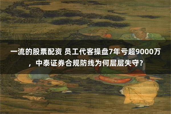 一流的股票配资 员工代客操盘7年亏超9000万，中泰证券合规防线为何层层失守？