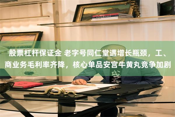 股票杠杆保证金 老字号同仁堂遇增长瓶颈，工、商业务毛利率齐降，核心单品安宫牛黄丸竞争加剧
