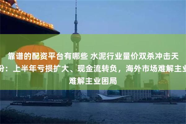 靠谱的配资平台有哪些 水泥行业量价双杀冲击天山股份：上半年亏损扩大、现金流转负，海外市场难解主业困局