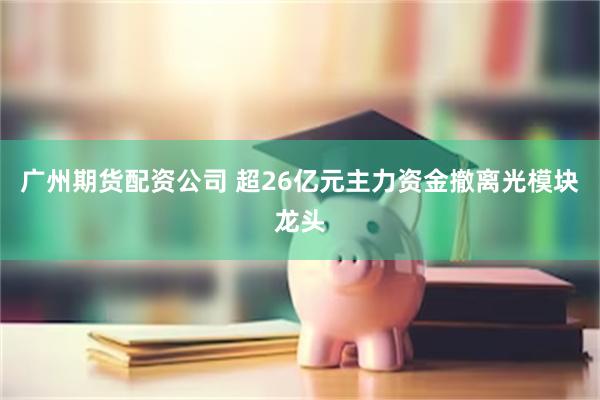 广州期货配资公司 超26亿元主力资金撤离光模块龙头