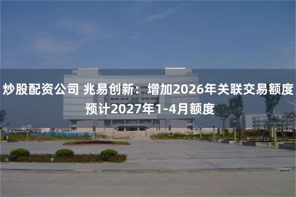 炒股配资公司 兆易创新：增加2026年关联交易额度 预计2027年1-4月额度