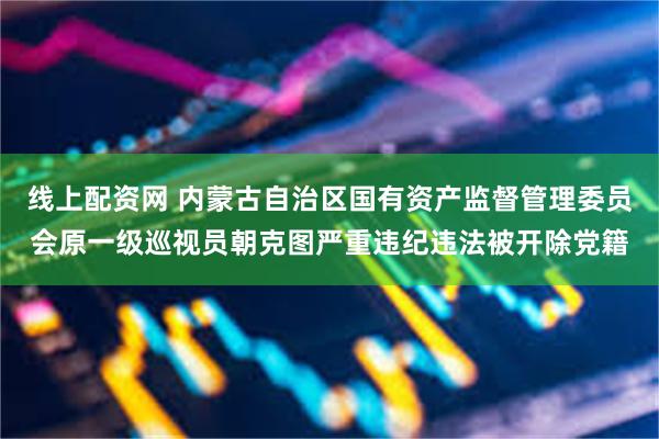 线上配资网 内蒙古自治区国有资产监督管理委员会原一级巡视员朝克图严重违纪违法被开除党籍