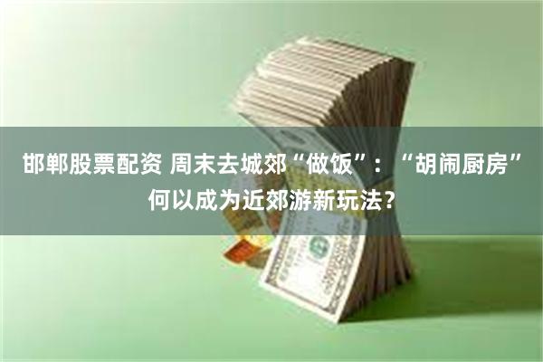 邯郸股票配资 周末去城郊“做饭”：“胡闹厨房”何以成为近郊游新玩法？