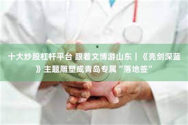 十大炒股杠杆平台 跟着文博游山东｜《亮剑深蓝》主题雕塑成青岛专属“落地签”