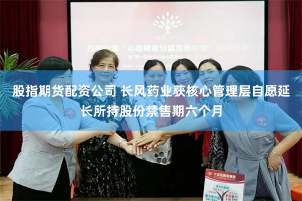 股指期货配资公司 长风药业获核心管理层自愿延长所持股份禁售期六个月