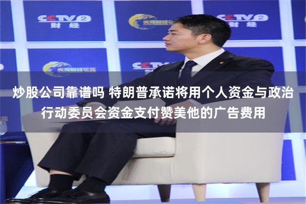 炒股公司靠谱吗 特朗普承诺将用个人资金与政治行动委员会资金支付赞美他的广告费用