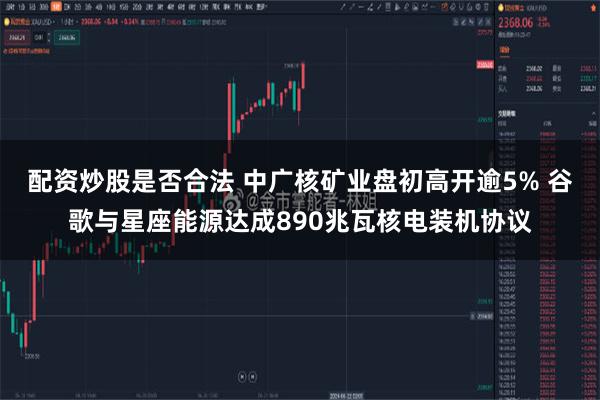 配资炒股是否合法 中广核矿业盘初高开逾5% 谷歌与星座能源达成890兆瓦核电装机协议