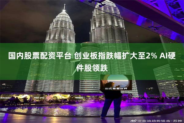 国内股票配资平台 创业板指跌幅扩大至2% AI硬件股领跌