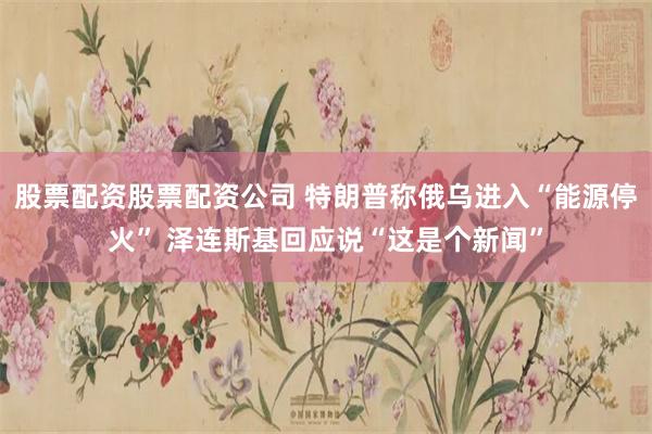 股票配资股票配资公司 特朗普称俄乌进入“能源停火” 泽连斯基回应说“这是个新闻”