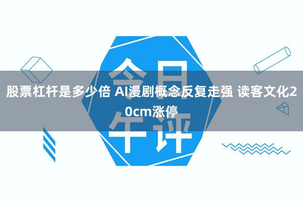 股票杠杆是多少倍 AI漫剧概念反复走强 读客文化20cm涨停