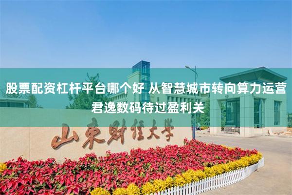 股票配资杠杆平台哪个好 从智慧城市转向算力运营 君逸数码待过盈利关